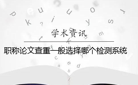 职称论文查重一般选择哪个检测系统？ 职称论文查重进哪个系统