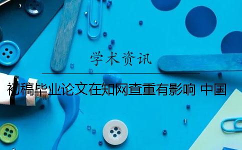 初稿毕业论文在知网查重有影响 中国知网毕业论文查重