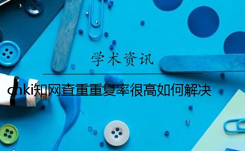cnki知网查重重复率很高如何解决？