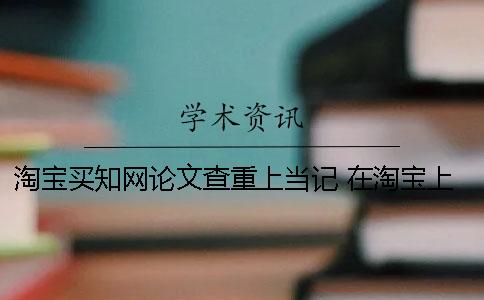 淘宝买知网论文查重上当记 在淘宝上买知网账号可以下载论文吗