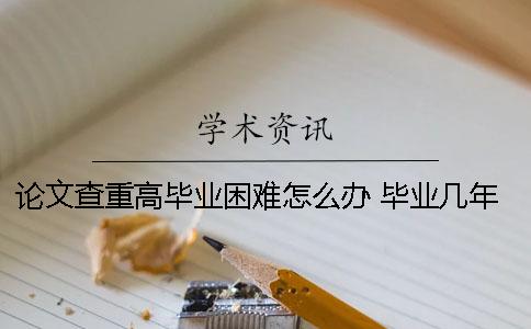 论文查重高毕业困难怎么办 毕业几年后论文查重率变高为什么