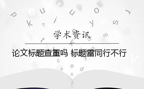 论文标题查重吗 标题雷同行不行