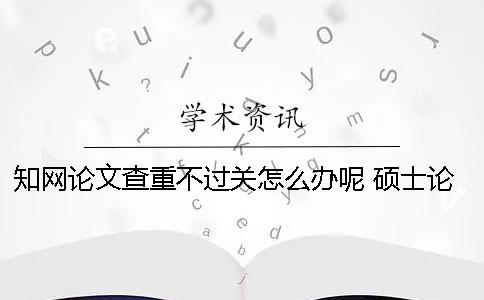 知网论文查重不过关怎么办呢？ 硕士论文查重不过关怎么办