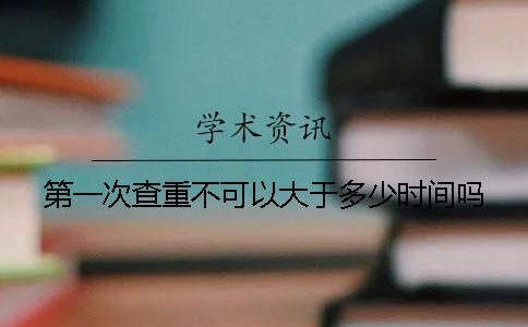 第一次查重不可以大于多少时间吗